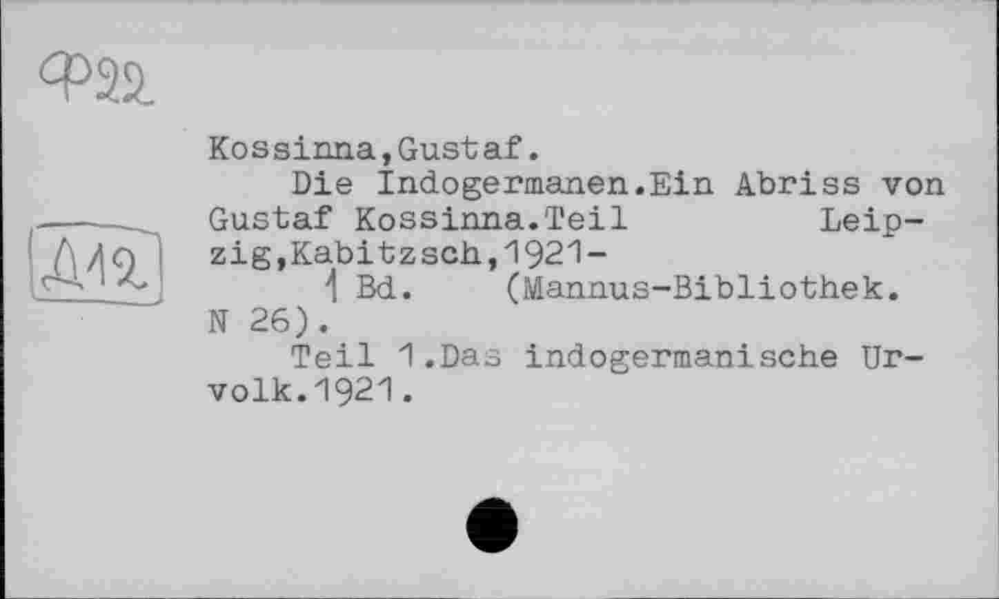 ﻿
АП
Kossinna,Gustaf.
Die Indogermanen.Ein Abriss von Gustaf Kossinna.Teil	Leip-
zig,Kabitzsch,1921-
4 Bd. (Mannus-Bibliothek.
N 26).
Teil 1.Das indogermanische Urvolk. 1921.